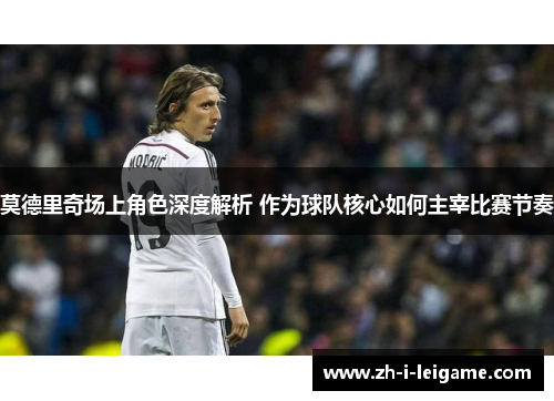 莫德里奇场上角色深度解析 作为球队核心如何主宰比赛节奏