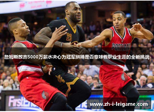 詹姆斯放弃5000万薪水决心为冠军拼搏是否意味着职业生涯的全新挑战