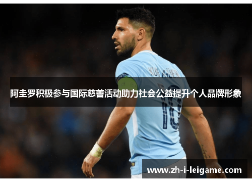 阿圭罗积极参与国际慈善活动助力社会公益提升个人品牌形象