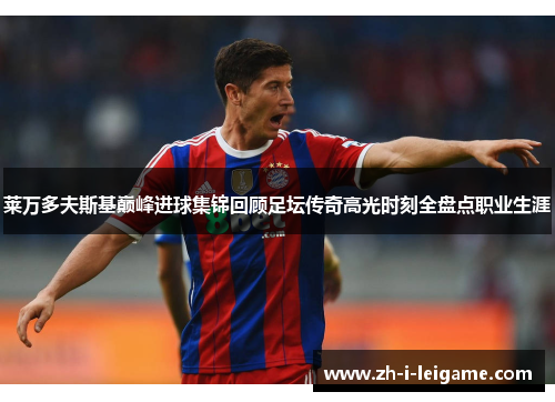 莱万多夫斯基巅峰进球集锦回顾足坛传奇高光时刻全盘点职业生涯 莱万多夫斯基巅峰进球集锦回顾足坛传奇高光时刻全盘点职业生涯