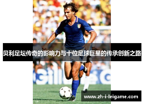 贝利足坛传奇的影响力与十位足球巨星的传承创新之路