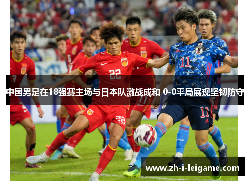 中国男足在18强赛主场与日本队激战成和 0-0平局展现坚韧防守