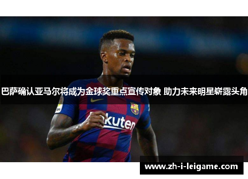 巴萨确认亚马尔将成为金球奖重点宣传对象 助力未来明星崭露头角 巴萨确认亚马尔将成为金球奖重点宣传对象 助力未来明星崭露头角