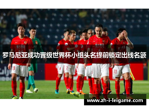 罗马尼亚成功晋级世界杯小组头名提前锁定出线名额 罗马尼亚成功晋级世界杯小组头名提前锁定出线名额