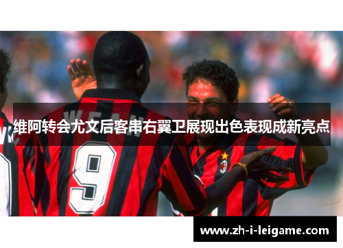 维阿转会尤文后客串右翼卫展现出色表现成新亮点 维阿转会尤文后客串右翼卫展现出色表现成新亮点