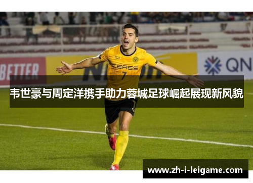 韦世豪与周定洋携手助力蓉城足球崛起展现新风貌