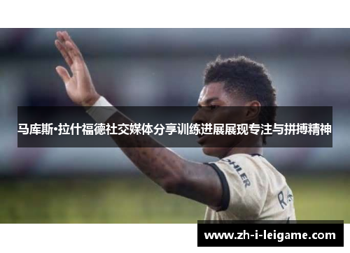 马库斯·拉什福德社交媒体分享训练进展展现专注与拼搏精神