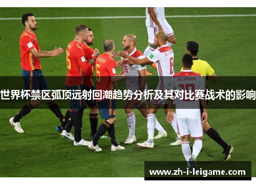 世界杯禁区弧顶远射回潮趋势分析及其对比赛战术的影响