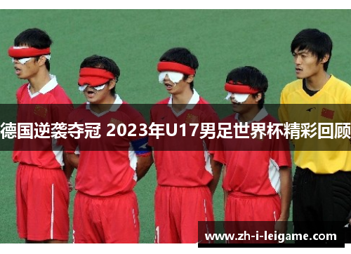 德国逆袭夺冠 2023年U17男足世界杯精彩回顾 德国逆袭夺冠 2023年U17男足世界杯精彩回顾