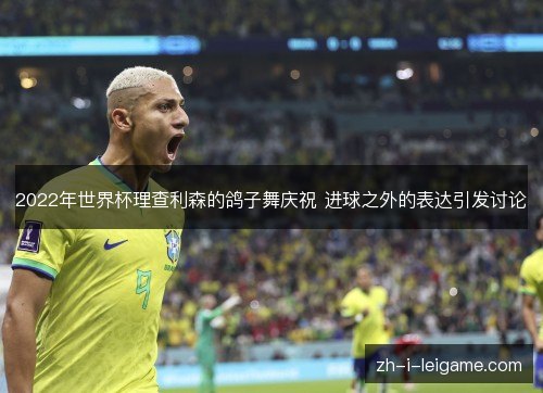 2022年世界杯理查利森的鸽子舞庆祝 进球之外的表达引发讨论 2022年世界杯理查利森的鸽子舞庆祝 进球之外的表达引发讨论