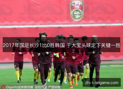 2017年国足长沙1比0胜韩国 于大宝头球定下关键一胜 2017年国足长沙1比0胜韩国 于大宝头球定下关键一胜